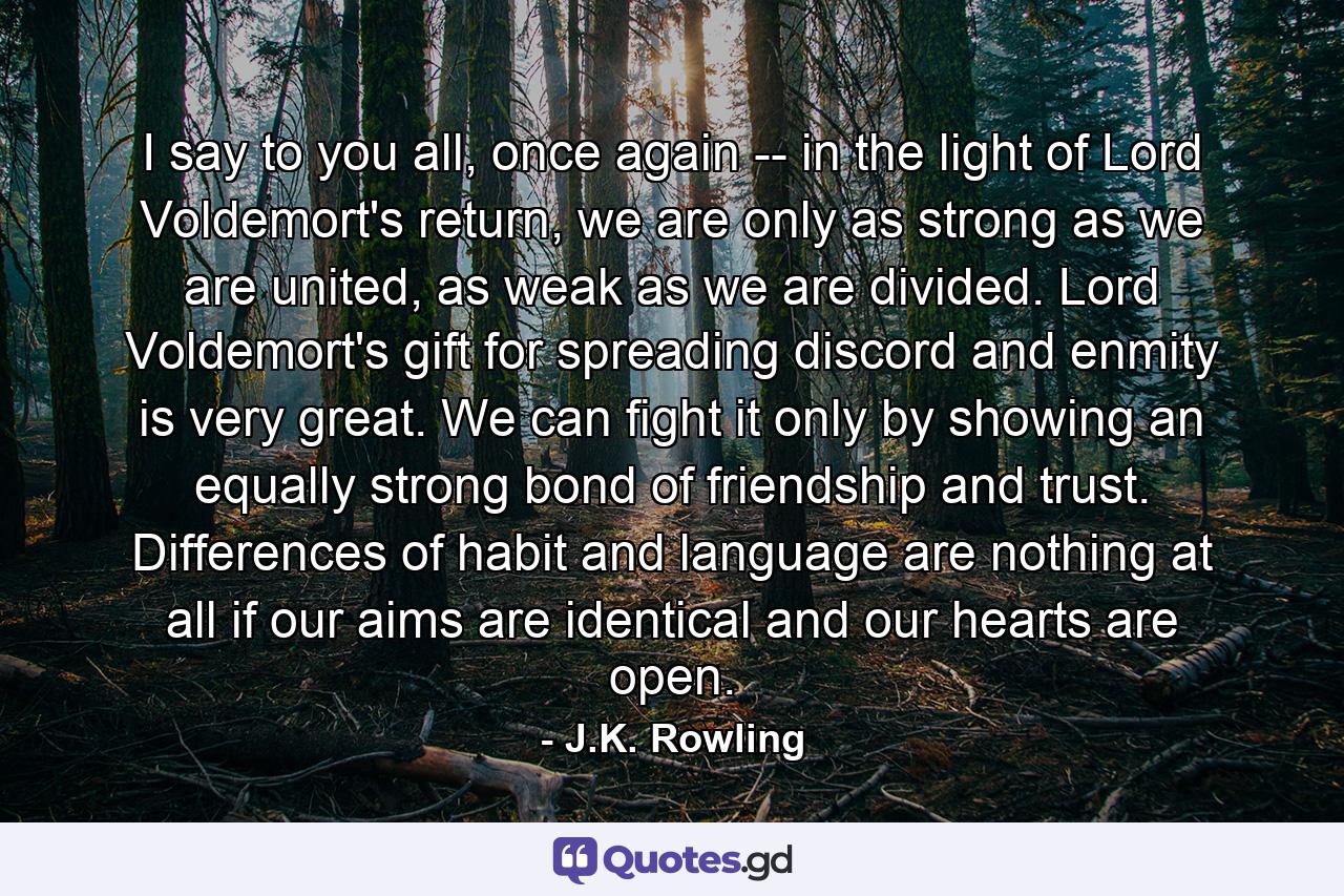 I say to you all, once again -- in the light of Lord Voldemort's return, we are only as strong as we are united, as weak as we are divided. Lord Voldemort's gift for spreading discord and enmity is very great. We can fight it only by showing an equally strong bond of friendship and trust. Differences of habit and language are nothing at all if our aims are identical and our hearts are open. - Quote by J.K. Rowling