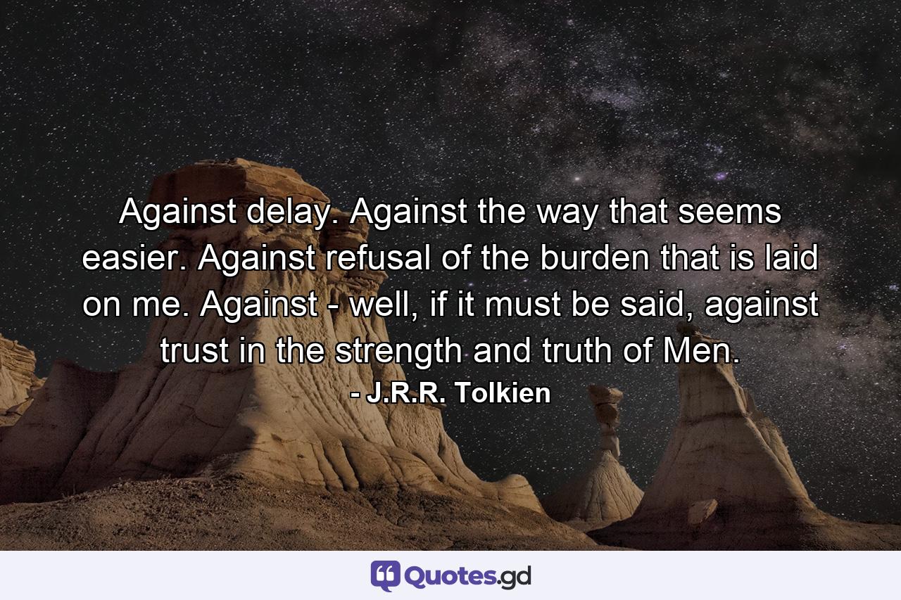 Against delay. Against the way that seems easier. Against refusal of the burden that is laid on me. Against - well, if it must be said, against trust in the strength and truth of Men. - Quote by J.R.R. Tolkien