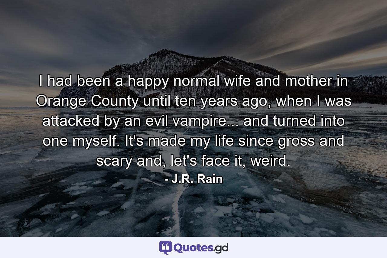 I had been a happy normal wife and mother in Orange County until ten years ago, when I was attacked by an evil vampire... and turned into one myself. It's made my life since gross and scary and, let's face it, weird. - Quote by J.R. Rain