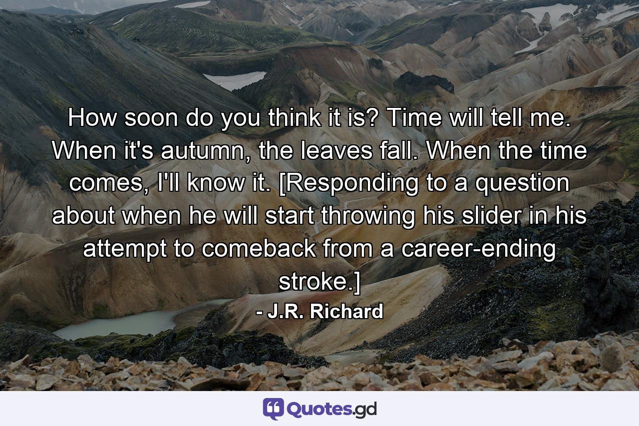 How soon do you think it is? Time will tell me. When it's autumn, the leaves fall. When the time comes, I'll know it. [Responding to a question about when he will start throwing his slider in his attempt to comeback from a career-ending stroke.] - Quote by J.R. Richard