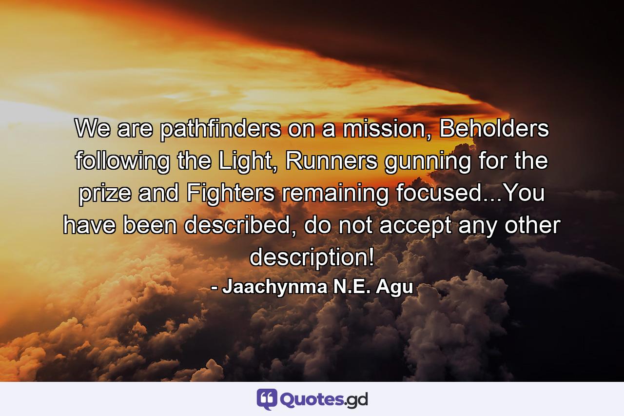 We are pathfinders on a mission, Beholders following the Light, Runners gunning for the prize and Fighters remaining focused...You have been described, do not accept any other description! - Quote by Jaachynma N.E. Agu