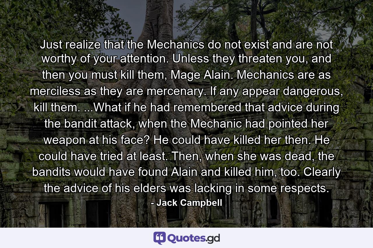 Just realize that the Mechanics do not exist and are not worthy of your attention. Unless they threaten you, and then you must kill them, Mage Alain. Mechanics are as merciless as they are mercenary. If any appear dangerous, kill them. ...What if he had remembered that advice during the bandit attack, when the Mechanic had pointed her weapon at his face? He could have killed her then. He could have tried at least. Then, when she was dead, the bandits would have found Alain and killed him, too. Clearly the advice of his elders was lacking in some respects. - Quote by Jack Campbell