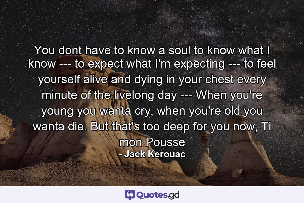 You dont have to know a soul to know what I know --- to expect what I'm expecting --- to feel yourself alive and dying in your chest every minute of the livelong day --- When you're young you wanta cry, when you're old you wanta die. But that's too deep for you now, Ti mon Pousse - Quote by Jack Kerouac