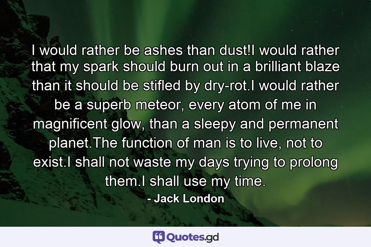 I would rather be ashes than dust!I would rather that my spark should burn out in a brilliant blaze than it should be stifled by dry-rot.I would rather be a superb meteor, every atom of me in magnificent glow, than a sleepy and permanent planet.The function of man is to live, not to exist.I shall not waste my days trying to prolong them.I shall use my time. - Quote by Jack London