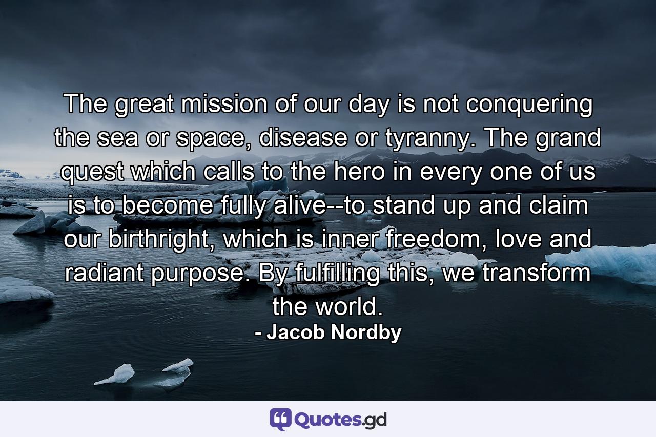 The great mission of our day is not conquering the sea or space, disease or tyranny. The grand quest which calls to the hero in every one of us is to become fully alive--to stand up and claim our birthright, which is inner freedom, love and radiant purpose. By fulfilling this, we transform the world. - Quote by Jacob Nordby