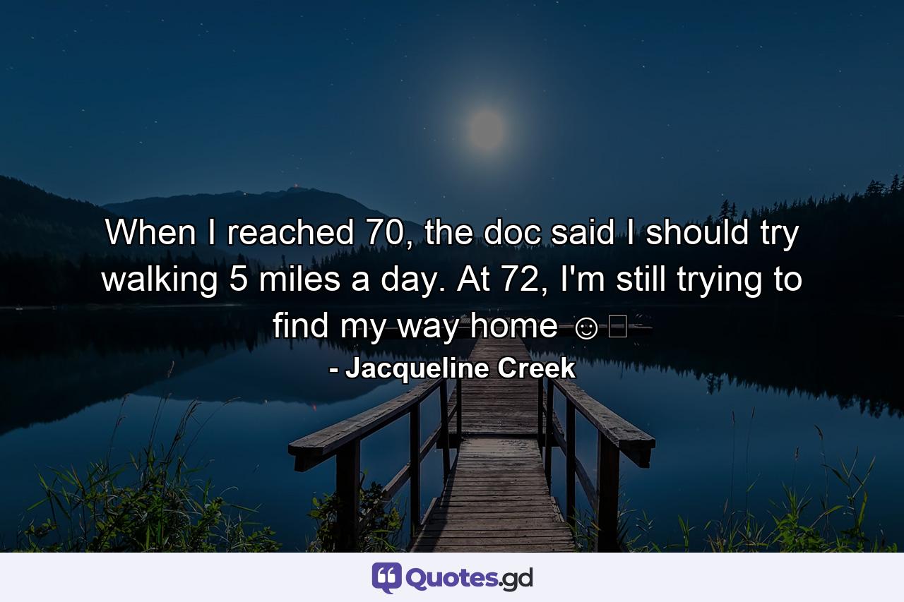 When I reached 70, the doc said I should try walking 5 miles a day. At 72, I'm still trying to find my way home ☺️ - Quote by Jacqueline Creek