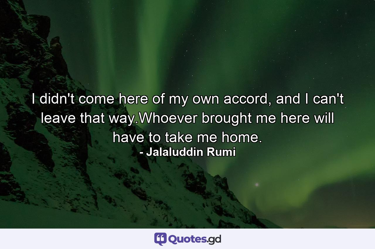 I didn't come here of my own accord, and I can't leave that way.Whoever brought me here will have to take me home. - Quote by Jalaluddin Rumi