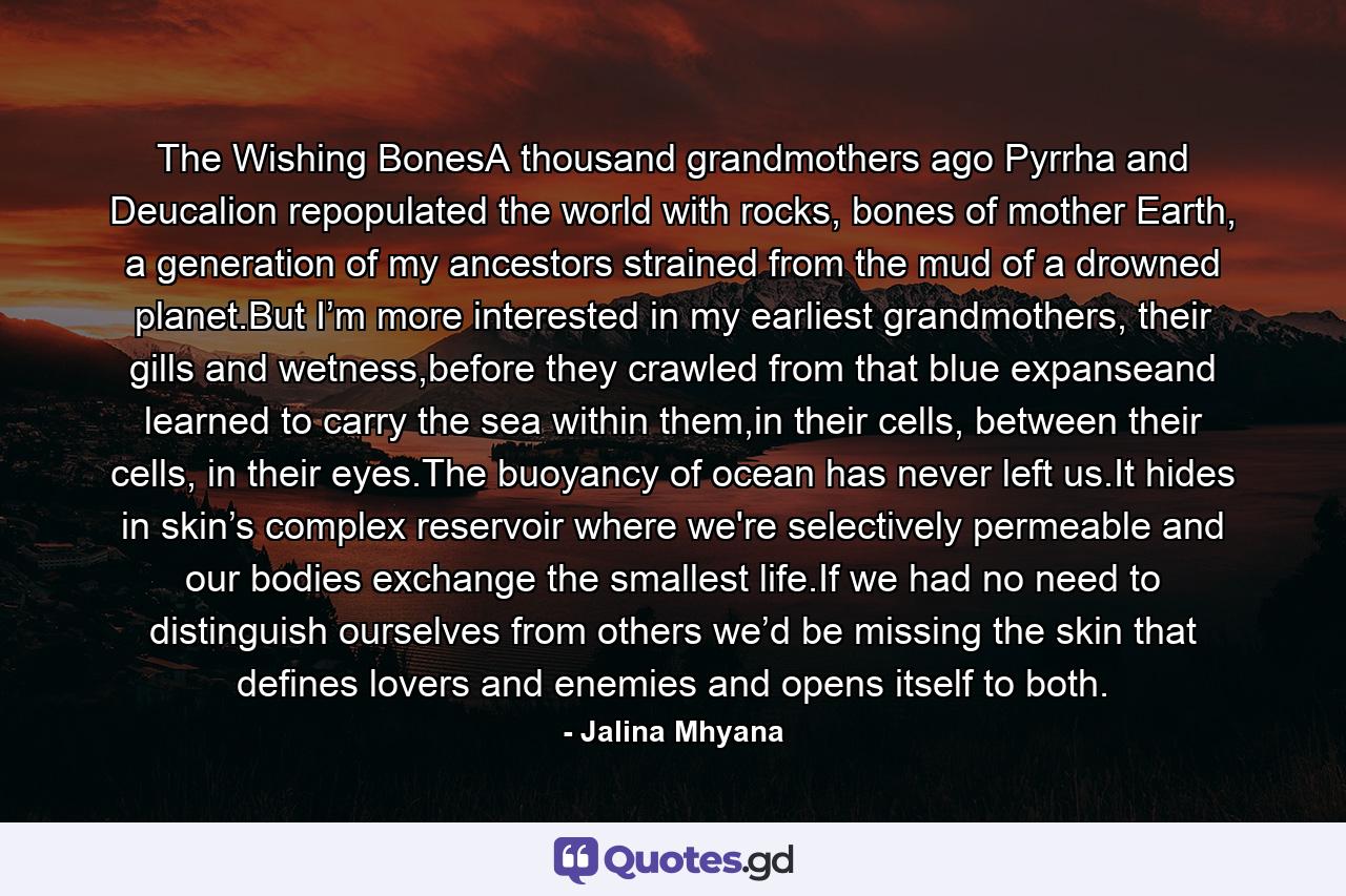 The Wishing BonesA thousand grandmothers ago Pyrrha and Deucalion repopulated the world with rocks, bones of mother Earth, a generation of my ancestors strained from the mud of a drowned planet.But I’m more interested in my earliest grandmothers, their gills and wetness,before they crawled from that blue expanseand learned to carry the sea within them,in their cells, between their cells, in their eyes.The buoyancy of ocean has never left us.It hides in skin’s complex reservoir where we're selectively permeable and our bodies exchange the smallest life.If we had no need to distinguish ourselves from others we’d be missing the skin that defines lovers and enemies and opens itself to both. - Quote by Jalina Mhyana