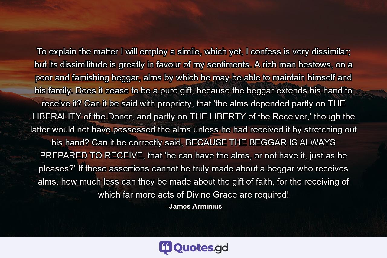 To explain the matter I will employ a simile, which yet, I confess is very dissimilar; but its dissimilitude is greatly in favour of my sentiments. A rich man bestows, on a poor and famishing beggar, alms by which he may be able to maintain himself and his family. Does it cease to be a pure gift, because the beggar extends his hand to receive it? Can it be said with propriety, that 'the alms depended partly on THE LIBERALITY of the Donor, and partly on THE LIBERTY of the Receiver,' though the latter would not have possessed the alms unless he had received it by stretching out his hand? Can it be correctly said, BECAUSE THE BEGGAR IS ALWAYS PREPARED TO RECEIVE, that 'he can have the alms, or not have it, just as he pleases?' If these assertions cannot be truly made about a beggar who receives alms, how much less can they be made about the gift of faith, for the receiving of which far more acts of Divine Grace are required! - Quote by James Arminius