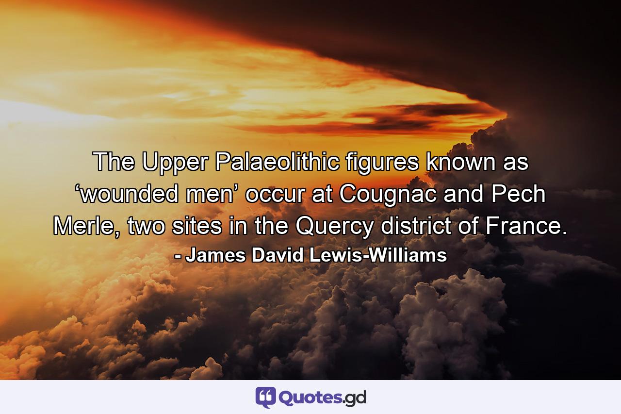 The Upper Palaeolithic figures known as ‘wounded men’ occur at Cougnac and Pech Merle, two sites in the Quercy district of France. - Quote by James David Lewis-Williams