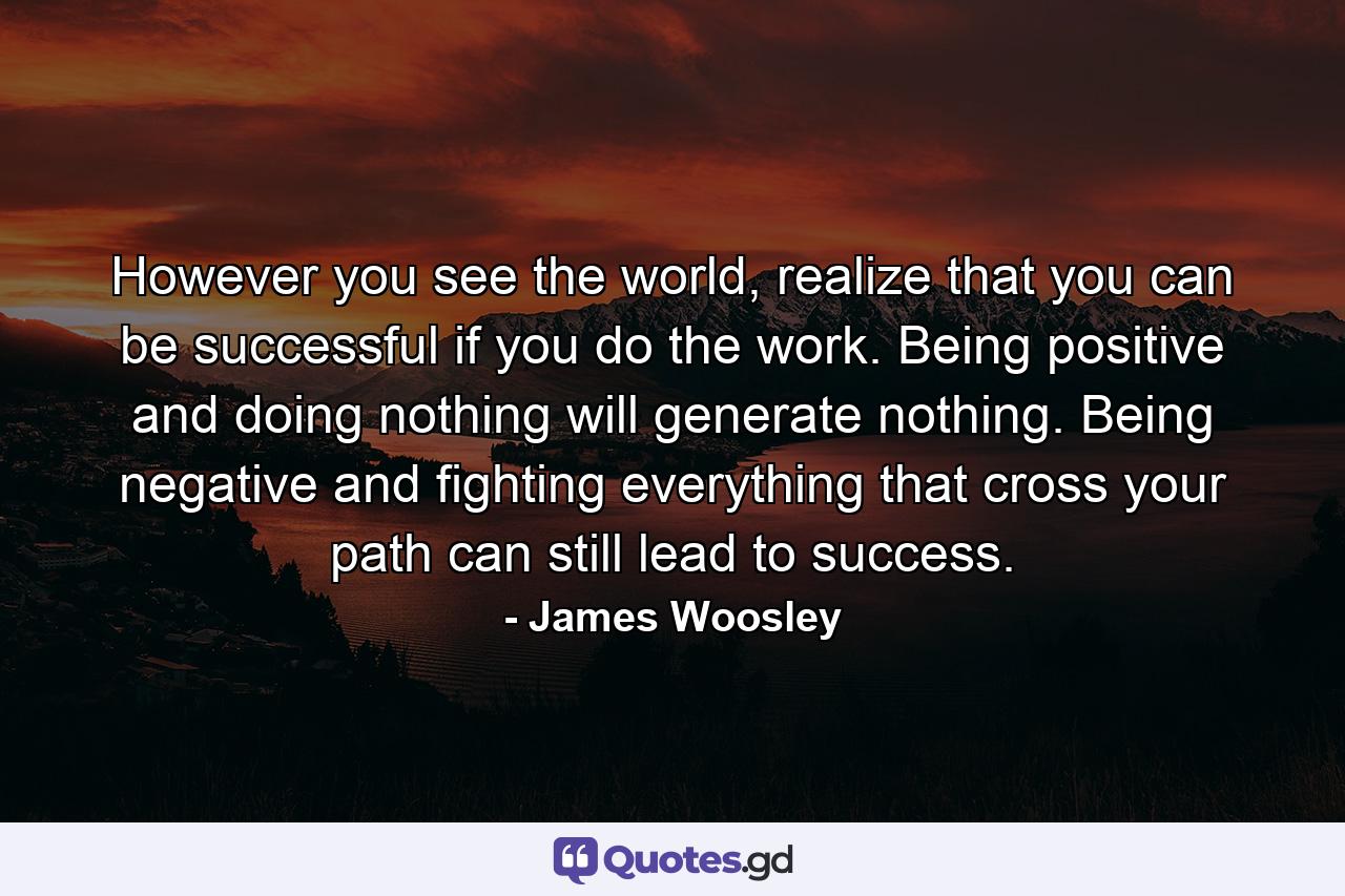 However you see the world, realize that you can be successful if you do the work. Being positive and doing nothing will generate nothing. Being negative and fighting everything that cross your path can still lead to success. - Quote by James Woosley