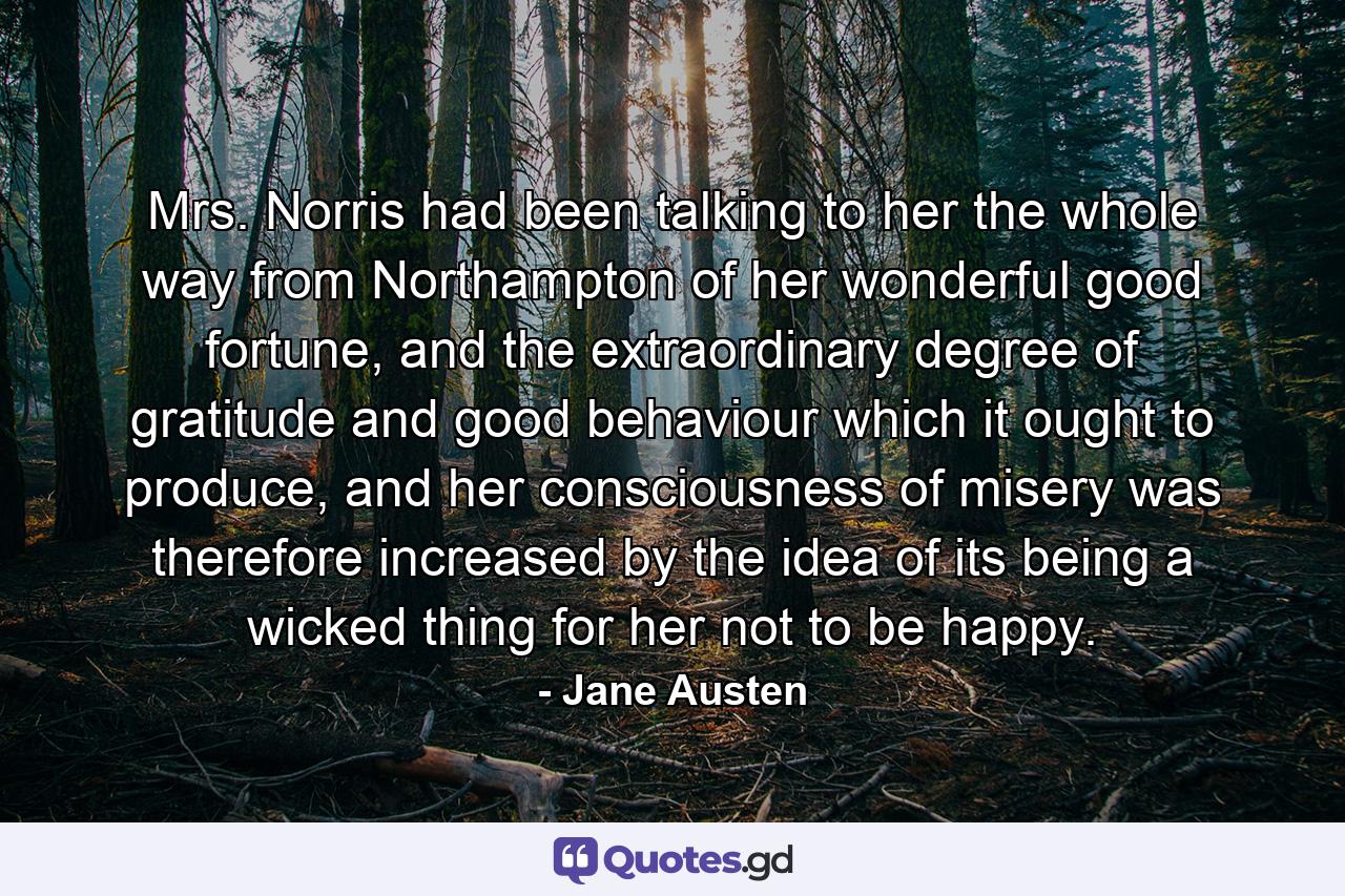 Mrs. Norris had been talking to her the whole way from Northampton of her wonderful good fortune, and the extraordinary degree of gratitude and good behaviour which it ought to produce, and her consciousness of misery was therefore increased by the idea of its being a wicked thing for her not to be happy. - Quote by Jane Austen