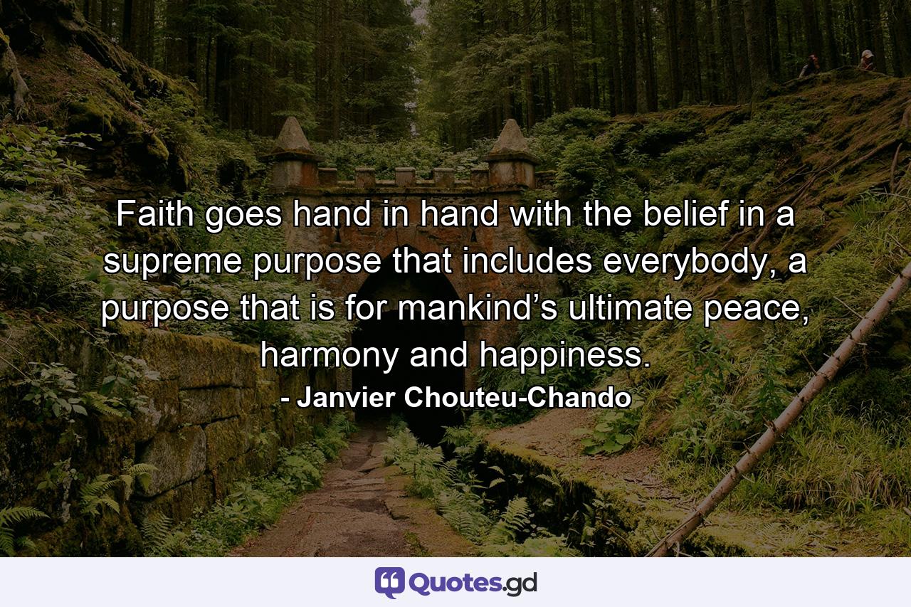 Faith goes hand in hand with the belief in a supreme purpose that includes everybody, a purpose that is for mankind’s ultimate peace, harmony and happiness. - Quote by Janvier Chouteu-Chando