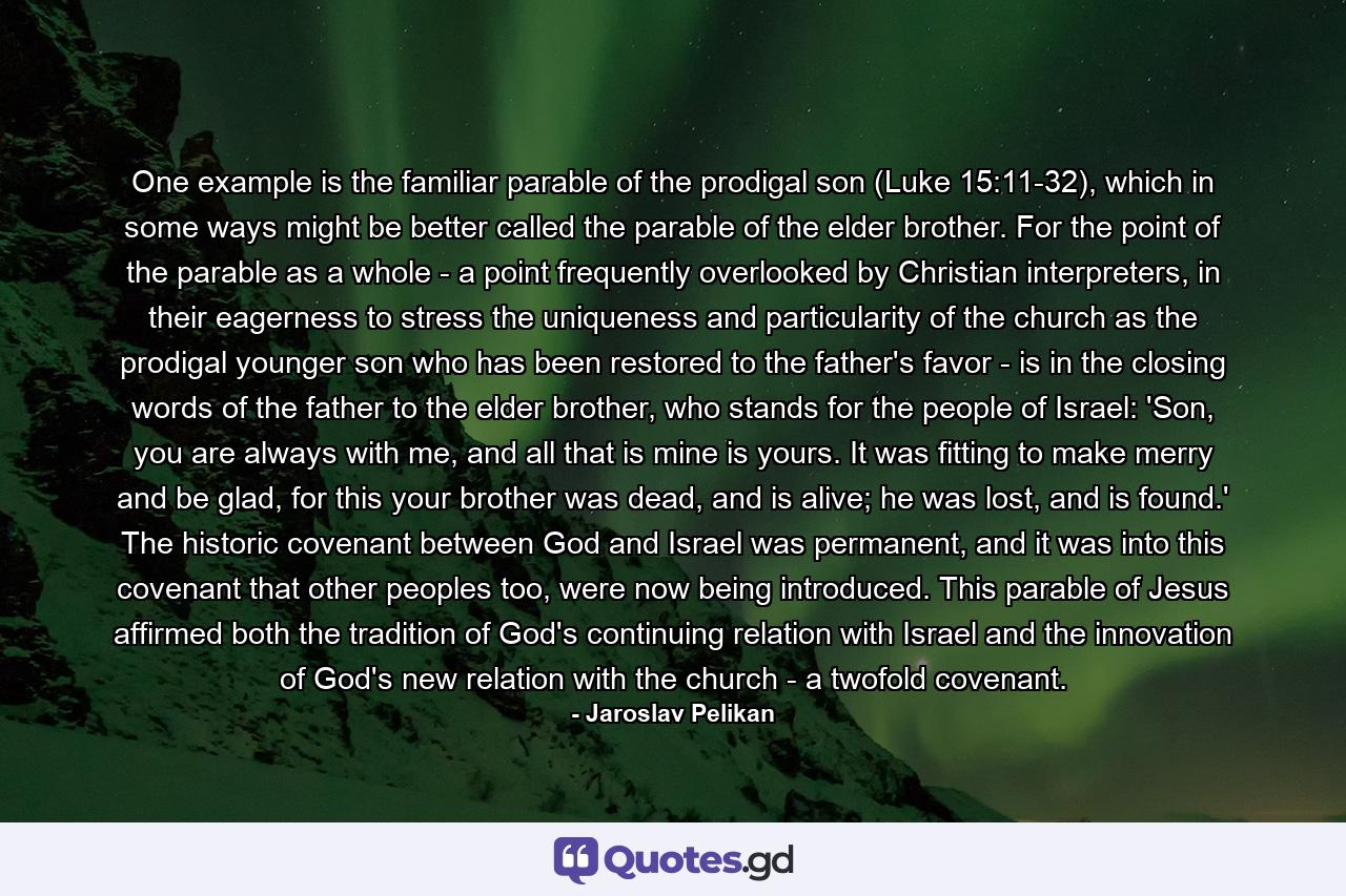 One example is the familiar parable of the prodigal son (Luke 15:11-32), which in some ways might be better called the parable of the elder brother. For the point of the parable as a whole - a point frequently overlooked by Christian interpreters, in their eagerness to stress the uniqueness and particularity of the church as the prodigal younger son who has been restored to the father's favor - is in the closing words of the father to the elder brother, who stands for the people of Israel: 'Son, you are always with me, and all that is mine is yours. It was fitting to make merry and be glad, for this your brother was dead, and is alive; he was lost, and is found.' The historic covenant between God and Israel was permanent, and it was into this covenant that other peoples too, were now being introduced. This parable of Jesus affirmed both the tradition of God's continuing relation with Israel and the innovation of God's new relation with the church - a twofold covenant. - Quote by Jaroslav Pelikan