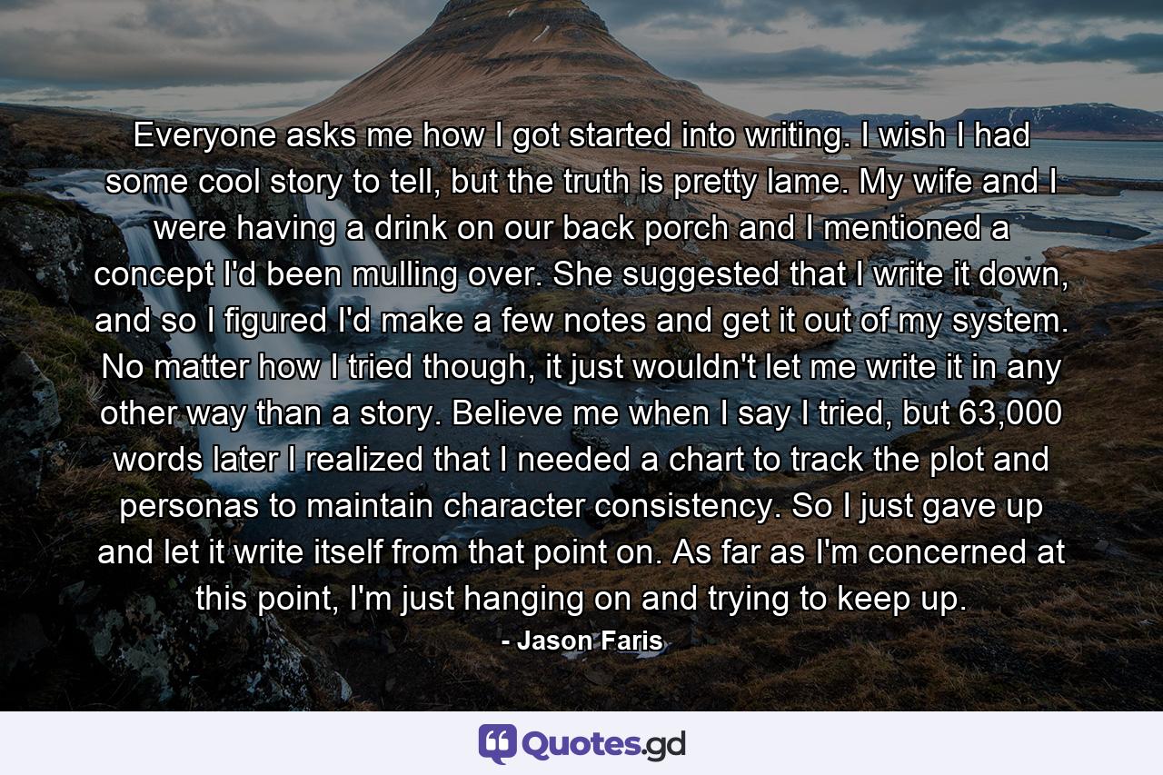 Everyone asks me how I got started into writing. I wish I had some cool story to tell, but the truth is pretty lame. My wife and I were having a drink on our back porch and I mentioned a concept I'd been mulling over. She suggested that I write it down, and so I figured I'd make a few notes and get it out of my system. No matter how I tried though, it just wouldn't let me write it in any other way than a story. Believe me when I say I tried, but 63,000 words later I realized that I needed a chart to track the plot and personas to maintain character consistency. So I just gave up and let it write itself from that point on. As far as I'm concerned at this point, I'm just hanging on and trying to keep up. - Quote by Jason Faris