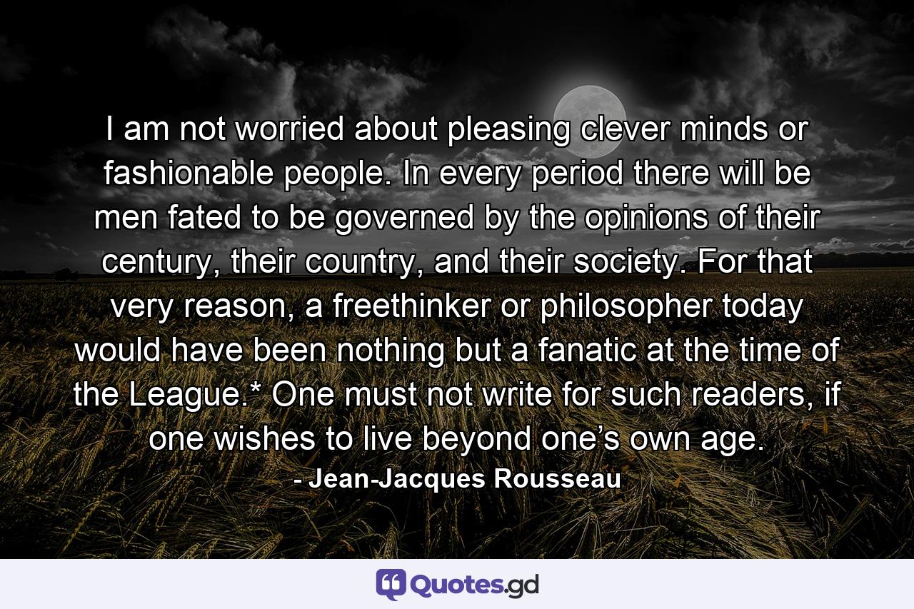 I am not worried about pleasing clever minds or fashionable people. In every period there will be men fated to be governed by the opinions of their century, their country, and their society. For that very reason, a freethinker or philosopher today would have been nothing but a fanatic at the time of the League.* One must not write for such readers, if one wishes to live beyond one’s own age. - Quote by Jean-Jacques Rousseau