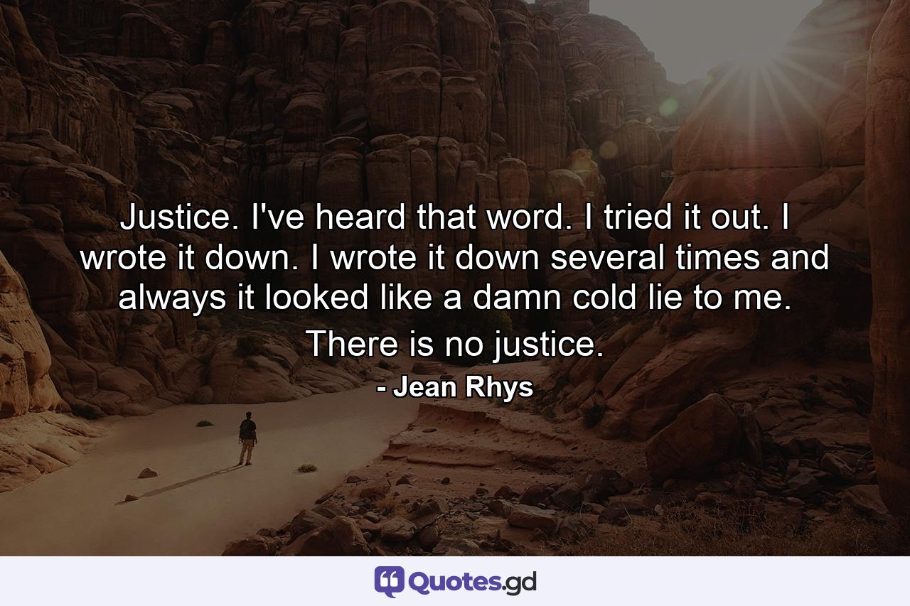 Justice. I've heard that word. I tried it out. I wrote it down. I wrote it down several times and always it looked like a damn cold lie to me. There is no justice. - Quote by Jean Rhys