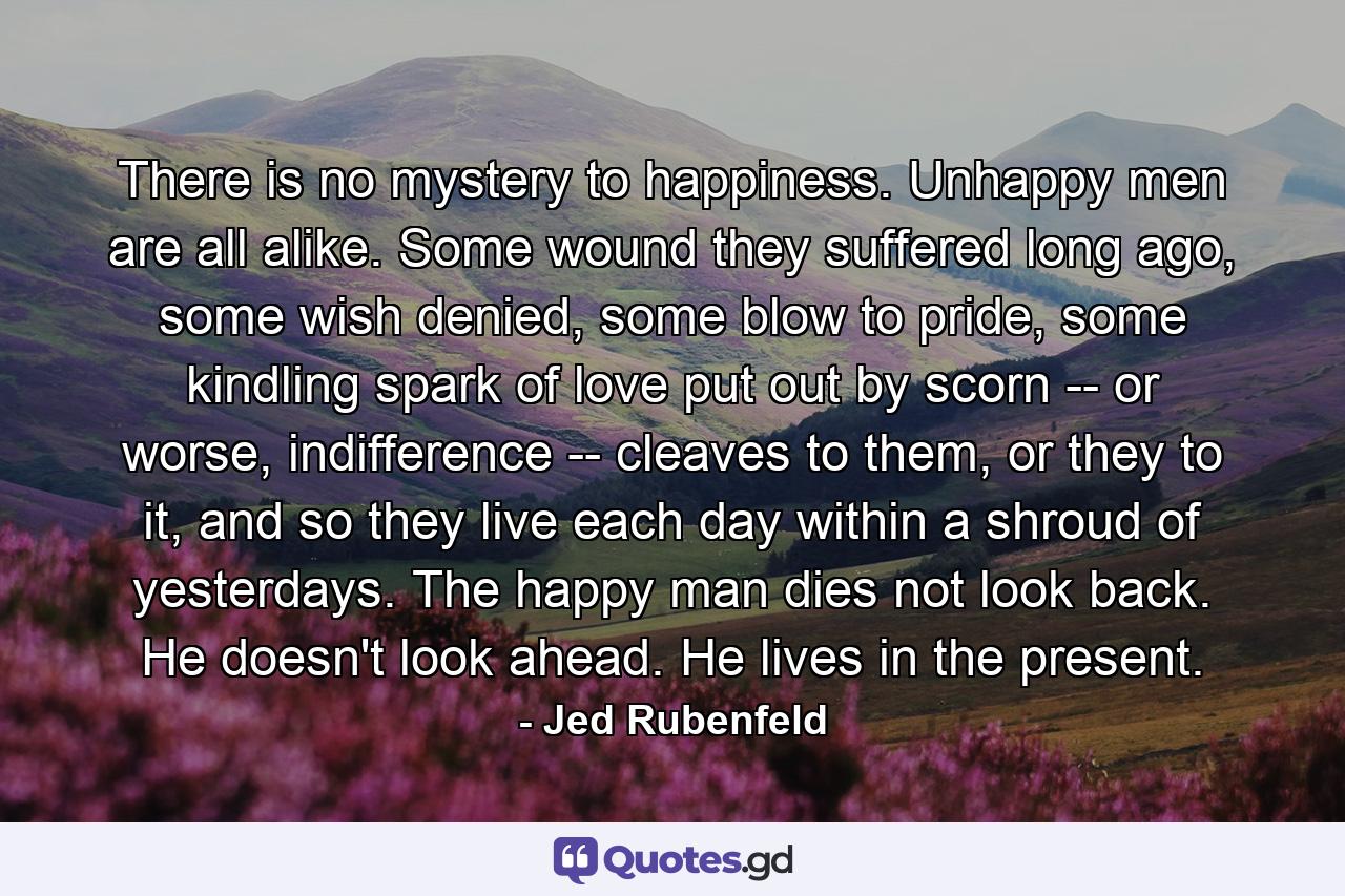 There is no mystery to happiness. Unhappy men are all alike. Some wound they suffered long ago, some wish denied, some blow to pride, some kindling spark of love put out by scorn -- or worse, indifference -- cleaves to them, or they to it, and so they live each day within a shroud of yesterdays. The happy man dies not look back. He doesn't look ahead. He lives in the present. - Quote by Jed Rubenfeld