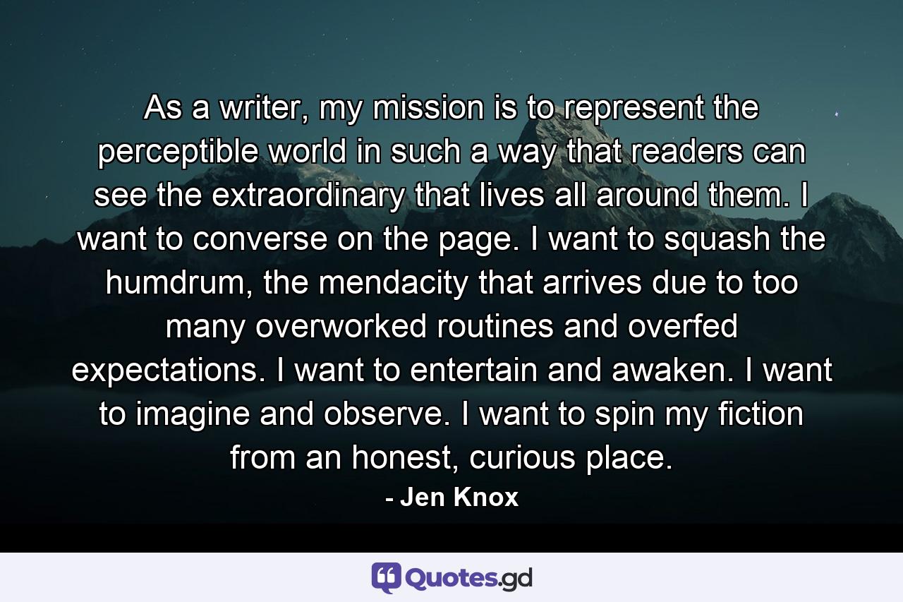 As a writer, my mission is to represent the perceptible world in such a way that readers can see the extraordinary that lives all around them. I want to converse on the page. I want to squash the humdrum, the mendacity that arrives due to too many overworked routines and overfed expectations. I want to entertain and awaken. I want to imagine and observe. I want to spin my fiction from an honest, curious place. - Quote by Jen Knox