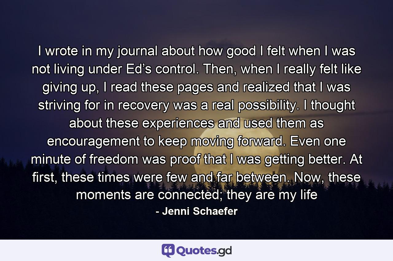 I wrote in my journal about how good I felt when I was not living under Ed’s control. Then, when I really felt like giving up, I read these pages and realized that I was striving for in recovery was a real possibility. I thought about these experiences and used them as encouragement to keep moving forward. Even one minute of freedom was proof that I was getting better. At first, these times were few and far between. Now, these moments are connected; they are my life - Quote by Jenni Schaefer