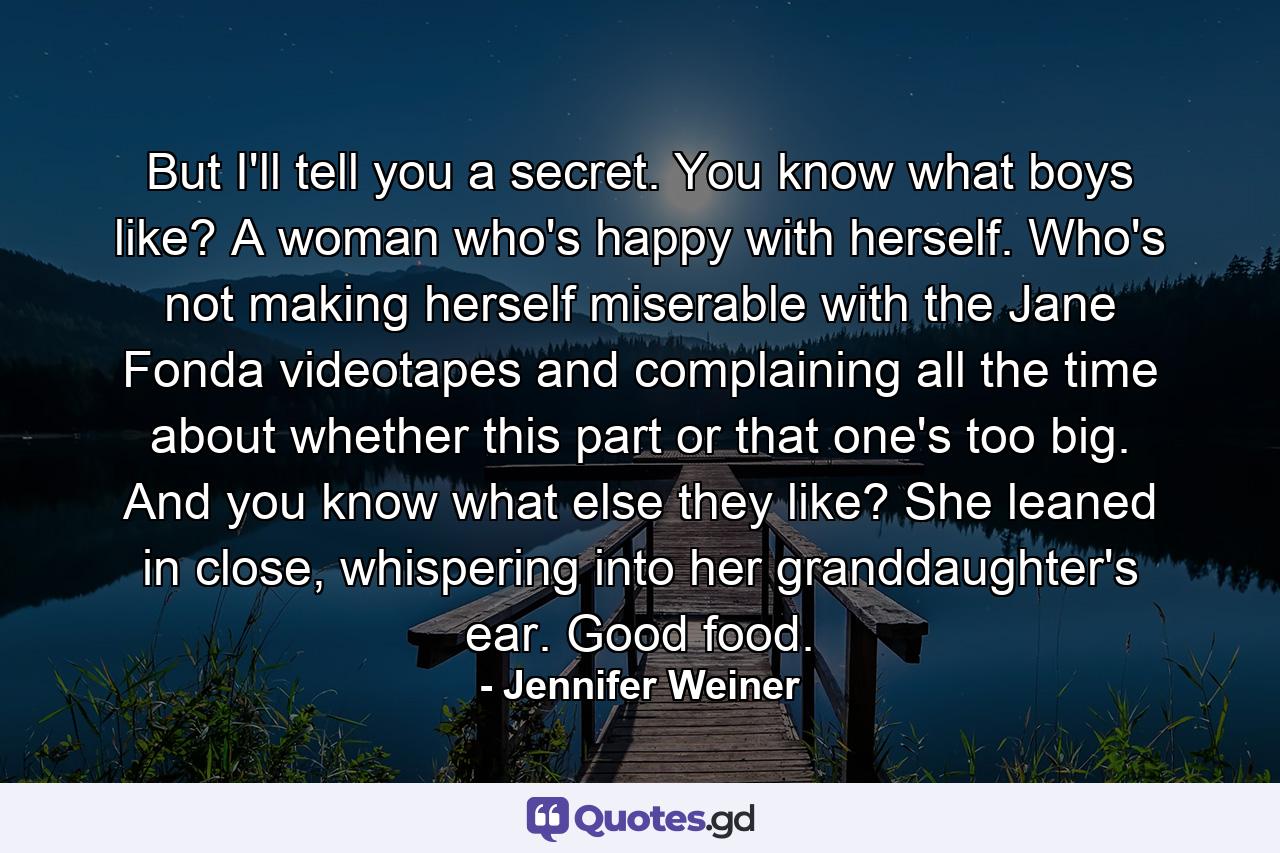 But I'll tell you a secret. You know what boys like? A woman who's happy with herself. Who's not making herself miserable with the Jane Fonda videotapes and complaining all the time about whether this part or that one's too big. And you know what else they like? She leaned in close, whispering into her granddaughter's ear. Good food. - Quote by Jennifer Weiner