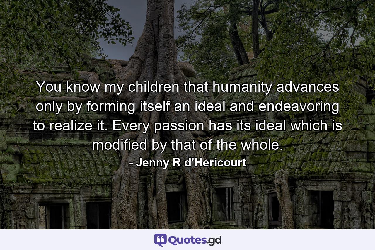 You know  my children  that humanity advances only by forming itself an ideal and endeavoring to realize it. Every passion has its ideal  which is modified by that of the whole. - Quote by Jenny R d'Hericourt