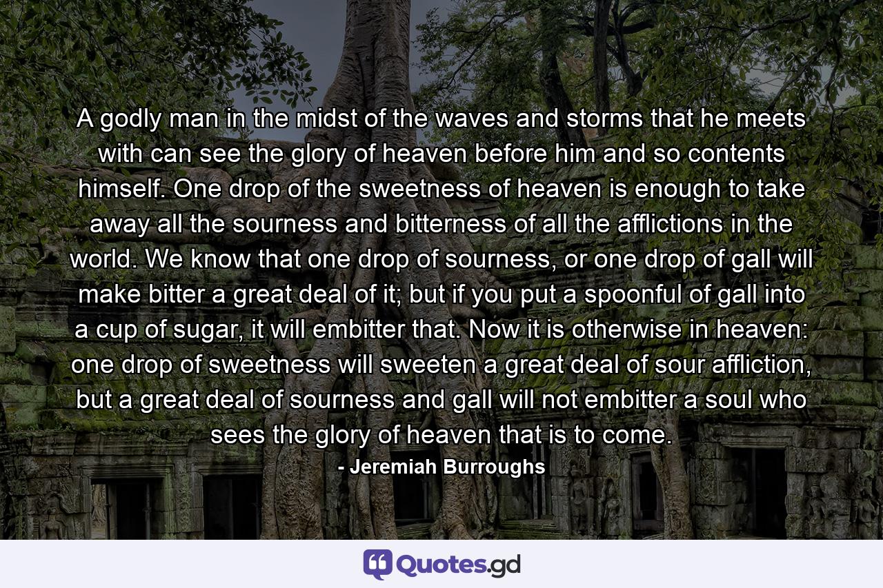 A godly man in the midst of the waves and storms that he meets with can see the glory of heaven before him and so contents himself. One drop of the sweetness of heaven is enough to take away all the sourness and bitterness of all the afflictions in the world. We know that one drop of sourness, or one drop of gall will make bitter a great deal of it; but if you put a spoonful of gall into a cup of sugar, it will embitter that. Now it is otherwise in heaven: one drop of sweetness will sweeten a great deal of sour affliction, but a great deal of sourness and gall will not embitter a soul who sees the glory of heaven that is to come. - Quote by Jeremiah Burroughs