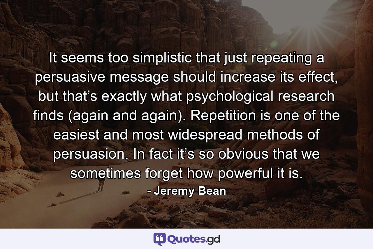 It seems too simplistic that just repeating a persuasive message should increase its effect, but that’s exactly what psychological research finds (again and again). Repetition is one of the easiest and most widespread methods of persuasion. In fact it’s so obvious that we sometimes forget how powerful it is. - Quote by Jeremy Bean