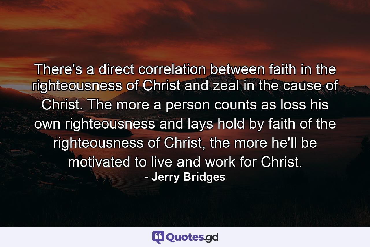 There's a direct correlation between faith in the righteousness of Christ and zeal in the cause of Christ. The more a person counts as loss his own righteousness and lays hold by faith of the righteousness of Christ, the more he'll be motivated to live and work for Christ. - Quote by Jerry Bridges