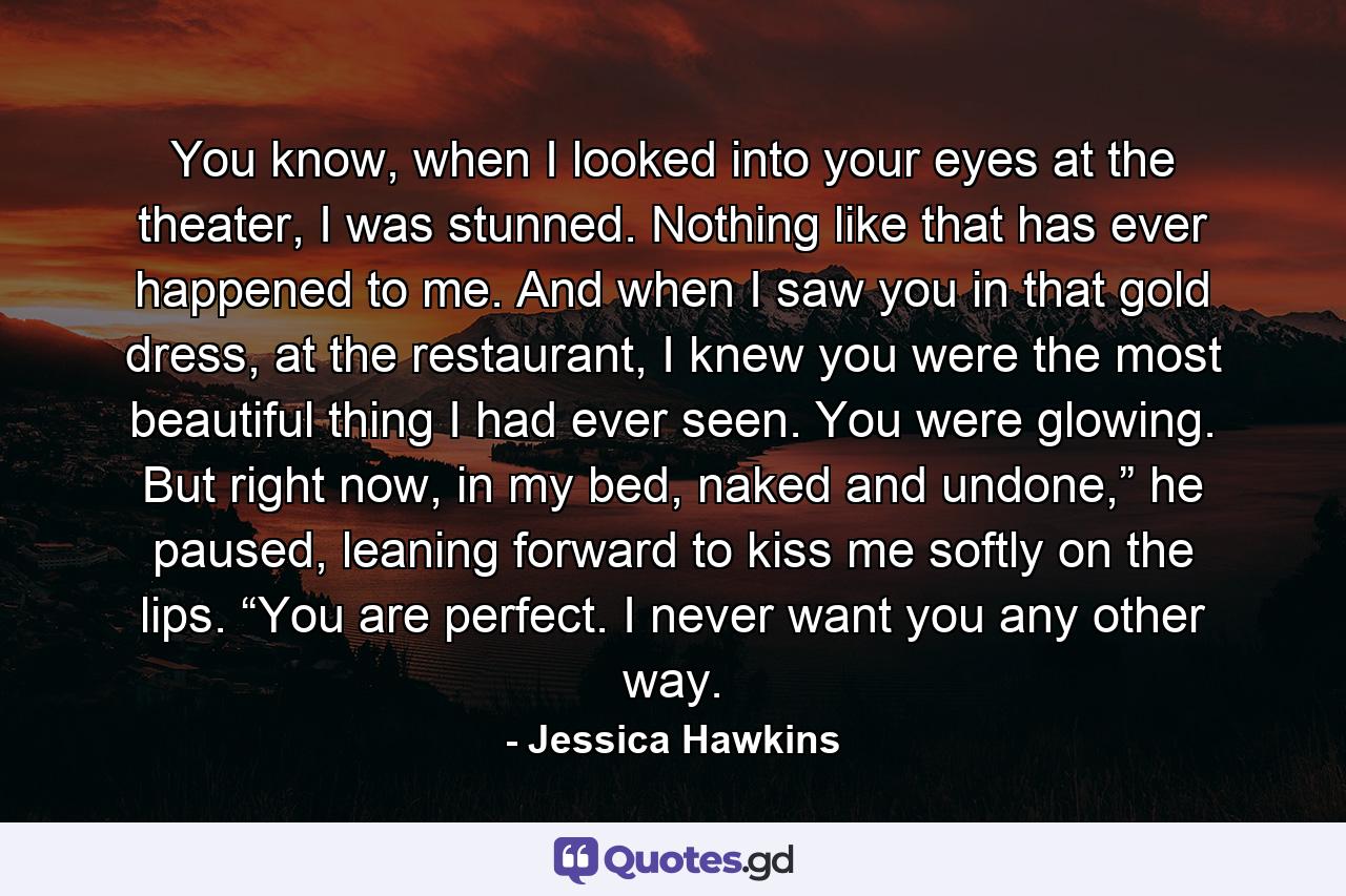 You know, when I looked into your eyes at the theater, I was stunned. Nothing like that has ever happened to me. And when I saw you in that gold dress, at the restaurant, I knew you were the most beautiful thing I had ever seen. You were glowing. But right now, in my bed, naked and undone,” he paused, leaning forward to kiss me softly on the lips. “You are perfect. I never want you any other way. - Quote by Jessica Hawkins