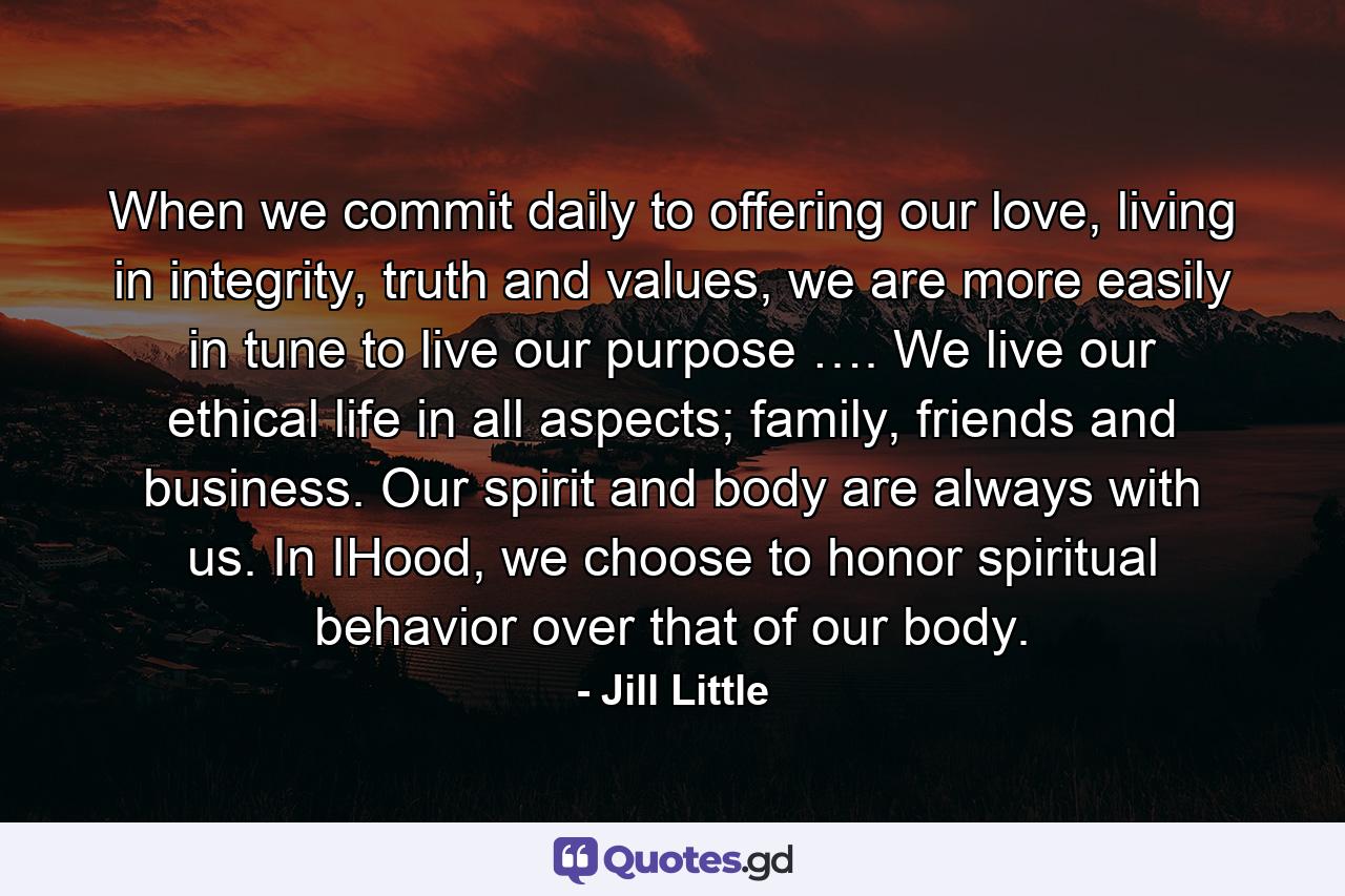 When we commit daily to offering our love, living in integrity, truth and values, we are more easily in tune to live our purpose …. We live our ethical life in all aspects; family, friends and business. Our spirit and body are always with us. In IHood, we choose to honor spiritual behavior over that of our body. - Quote by Jill Little