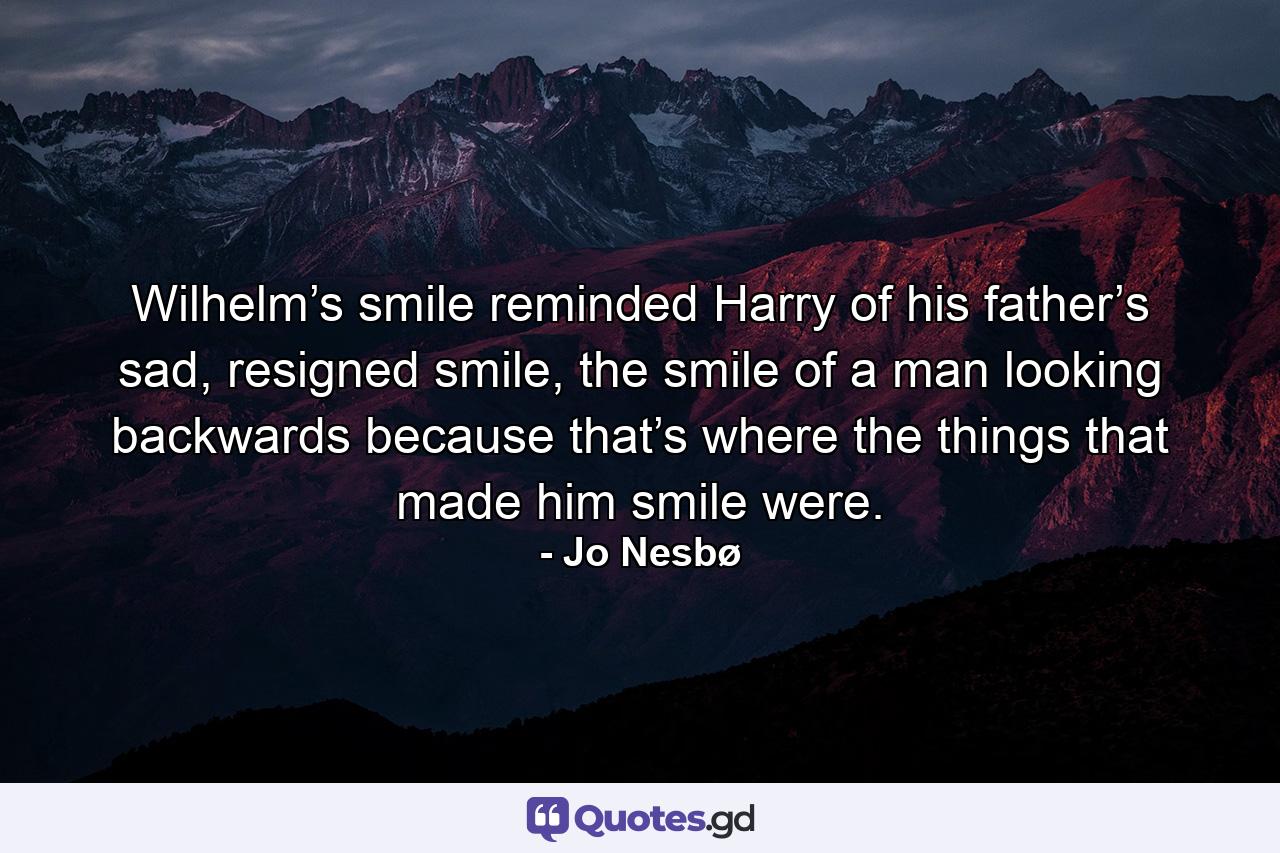 Wilhelm’s smile reminded Harry of his father’s sad, resigned smile, the smile of a man looking backwards because that’s where the things that made him smile were. - Quote by Jo Nesbø