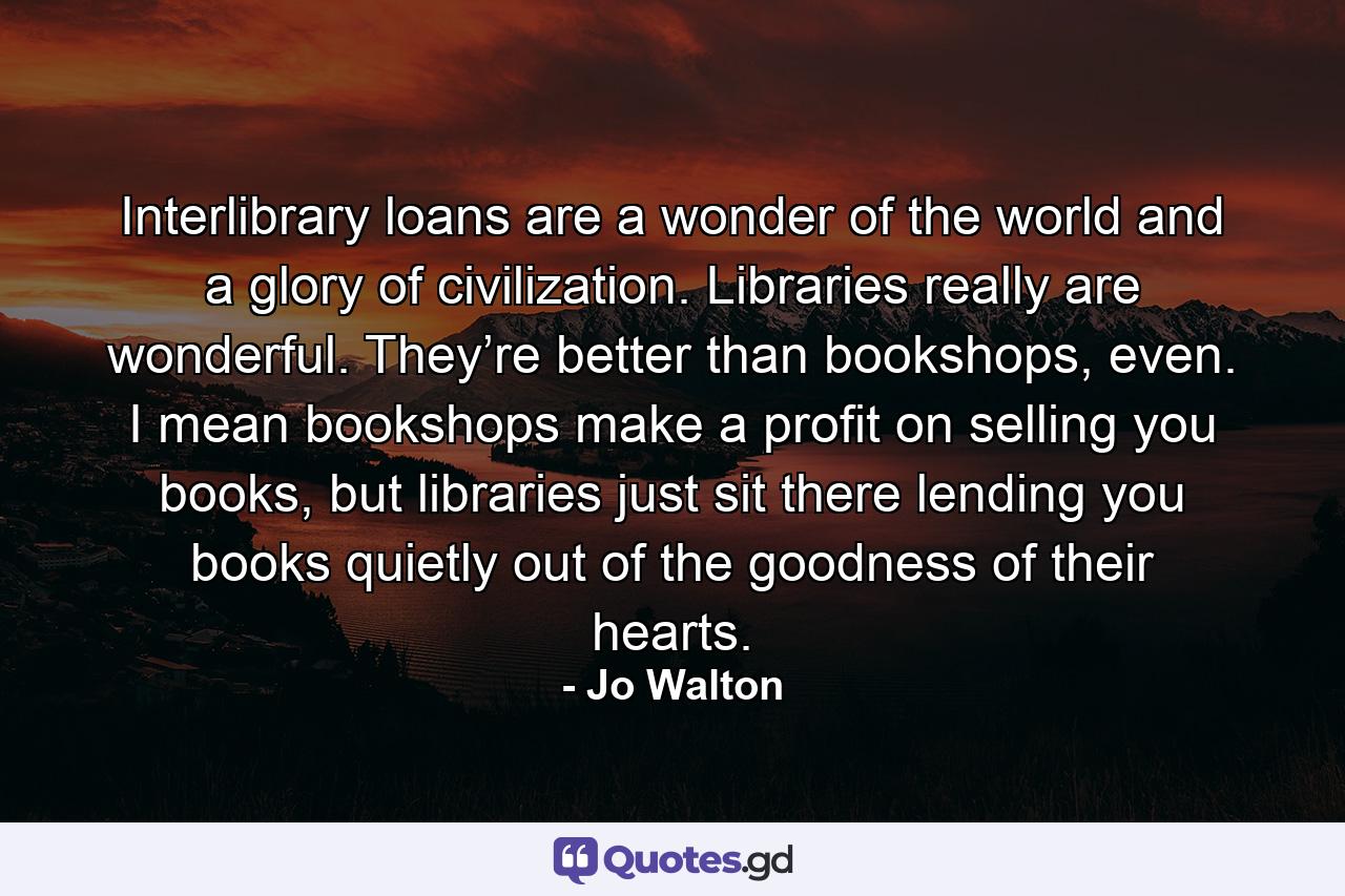 Interlibrary loans are a wonder of the world and a glory of civilization. Libraries really are wonderful. They’re better than bookshops, even. I mean bookshops make a profit on selling you books, but libraries just sit there lending you books quietly out of the goodness of their hearts. - Quote by Jo Walton