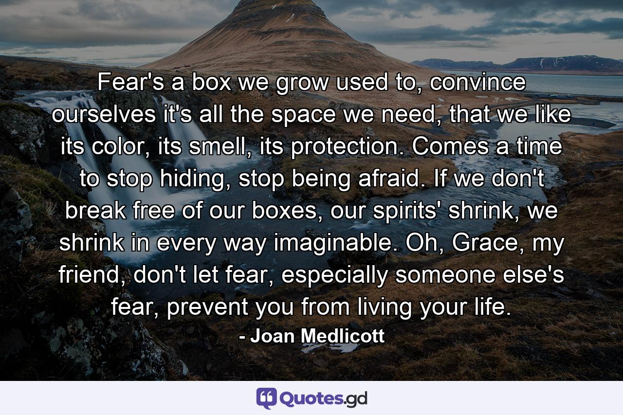 Fear's a box we grow used to, convince ourselves it's all the space we need, that we like its color, its smell, its protection. Comes a time to stop hiding, stop being afraid. If we don't break free of our boxes, our spirits' shrink, we shrink in every way imaginable. Oh, Grace, my friend, don't let fear, especially someone else's fear, prevent you from living your life. - Quote by Joan Medlicott