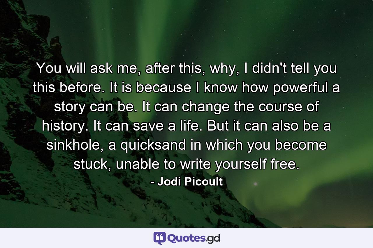 You will ask me, after this, why, I didn't tell you this before. It is because I know how powerful a story can be. It can change the course of history. It can save a life. But it can also be a sinkhole, a quicksand in which you become stuck, unable to write yourself free. - Quote by Jodi Picoult