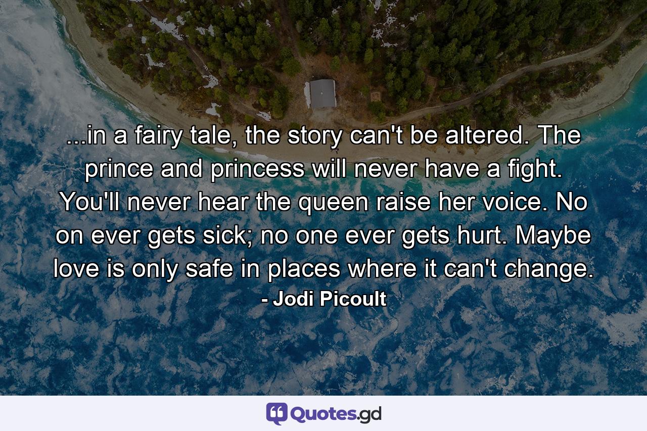 ...in a fairy tale, the story can't be altered. The prince and princess will never have a fight. You'll never hear the queen raise her voice. No on ever gets sick; no one ever gets hurt. Maybe love is only safe in places where it can't change. - Quote by Jodi Picoult