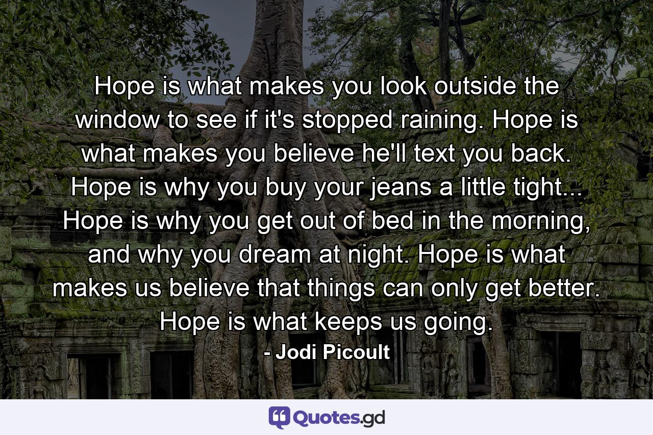 Hope is what makes you look outside the window to see if it's stopped raining. Hope is what makes you believe he'll text you back. Hope is why you buy your jeans a little tight... Hope is why you get out of bed in the morning, and why you dream at night. Hope is what makes us believe that things can only get better. Hope is what keeps us going. - Quote by Jodi Picoult