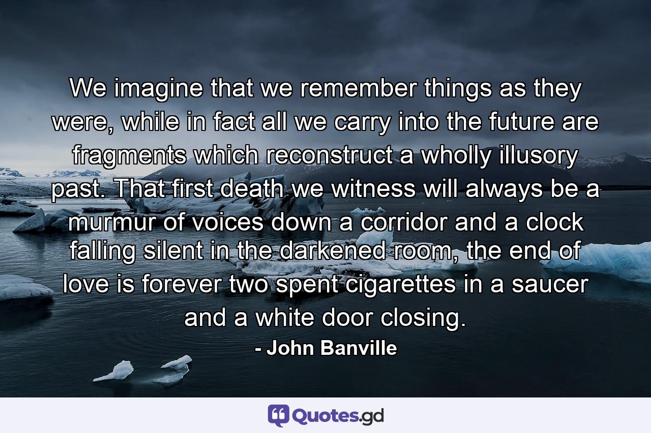 We imagine that we remember things as they were, while in fact all we carry into the future are fragments which reconstruct a wholly illusory past. That first death we witness will always be a murmur of voices down a corridor and a clock falling silent in the darkened room, the end of love is forever two spent cigarettes in a saucer and a white door closing. - Quote by John Banville