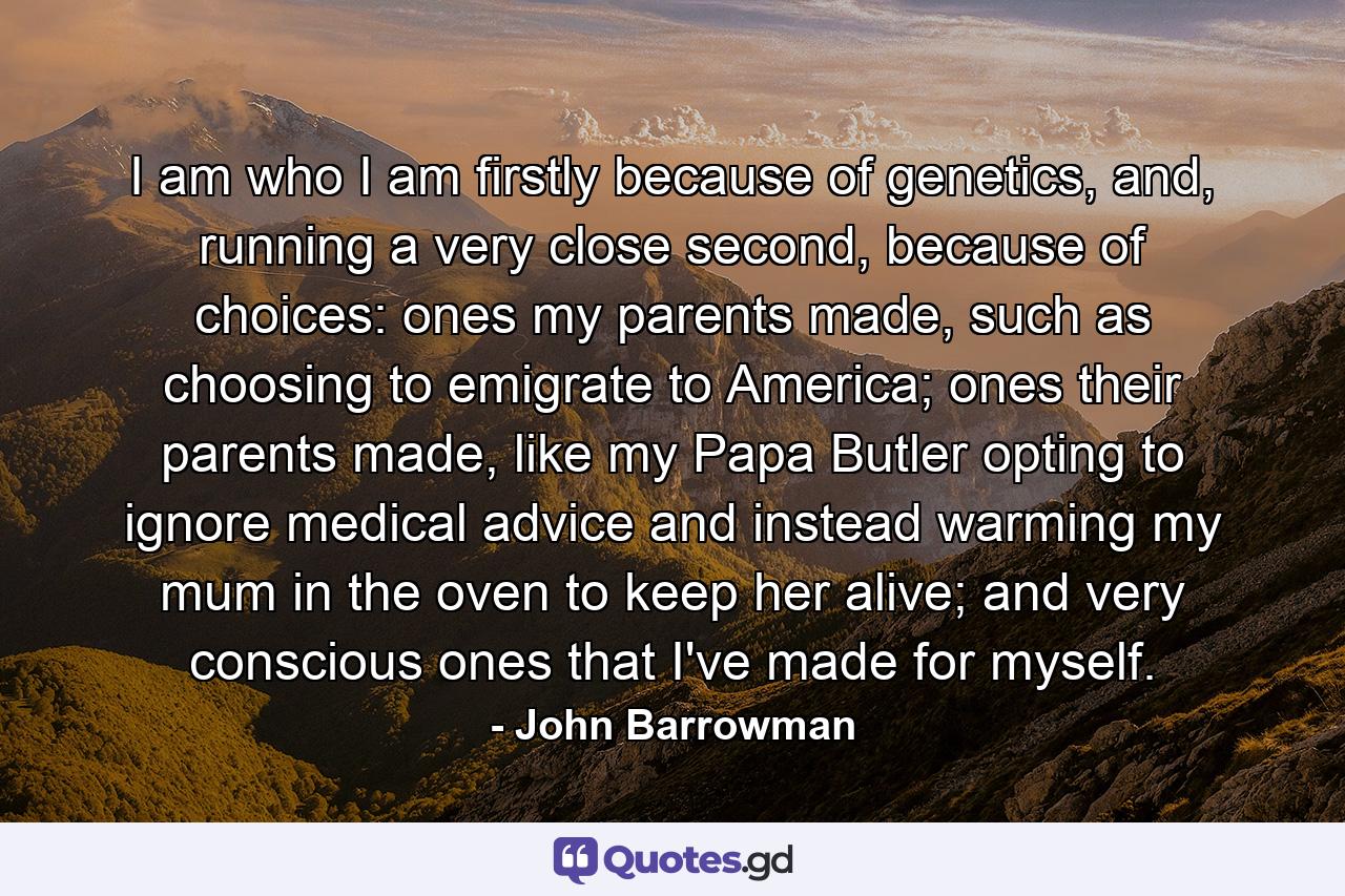 I am who I am firstly because of genetics, and, running a very close second, because of choices: ones my parents made, such as choosing to emigrate to America; ones their parents made, like my Papa Butler opting to ignore medical advice and instead warming my mum in the oven to keep her alive; and very conscious ones that I've made for myself. - Quote by John Barrowman