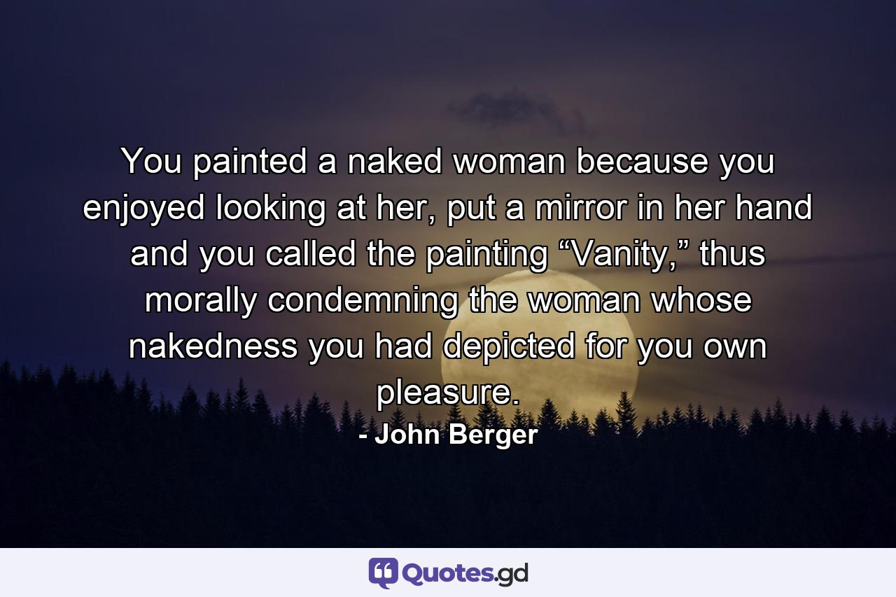 You painted a naked woman because you enjoyed looking at her, put a mirror in her hand and you called the painting “Vanity,” thus morally condemning the woman whose nakedness you had depicted for you own pleasure. - Quote by John Berger