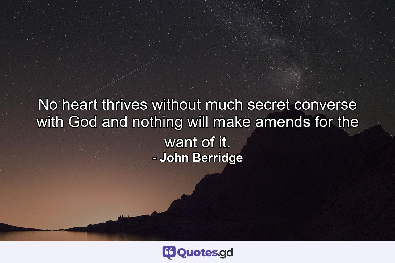 No heart thrives without much secret converse with God and nothing will make amends for the want of it. - Quote by John Berridge