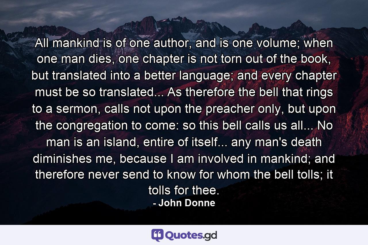 All mankind is of one author, and is one volume; when one man dies, one chapter is not torn out of the book, but translated into a better language; and every chapter must be so translated... As therefore the bell that rings to a sermon, calls not upon the preacher only, but upon the congregation to come: so this bell calls us all... No man is an island, entire of itself... any man's death diminishes me, because I am involved in mankind; and therefore never send to know for whom the bell tolls; it tolls for thee. - Quote by John Donne
