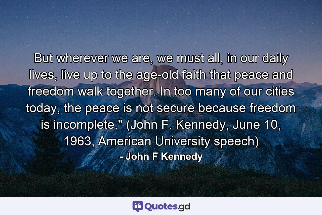 But wherever we are, we must all, in our daily lives, live up to the age-old faith that peace and freedom walk together. In too many of our cities today, the peace is not secure because freedom is incomplete.