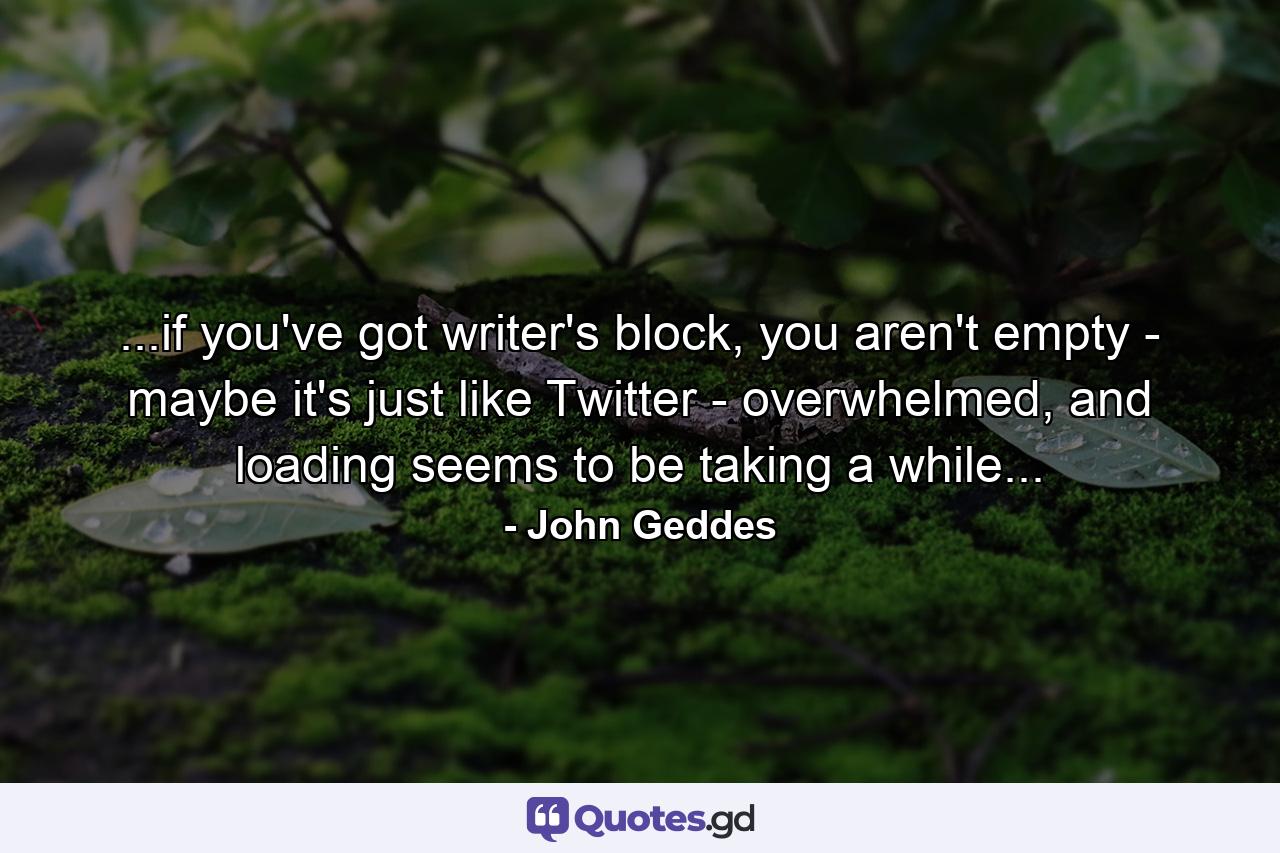 ...if you've got writer's block, you aren't empty - maybe it's just like Twitter - overwhelmed, and loading seems to be taking a while... - Quote by John Geddes