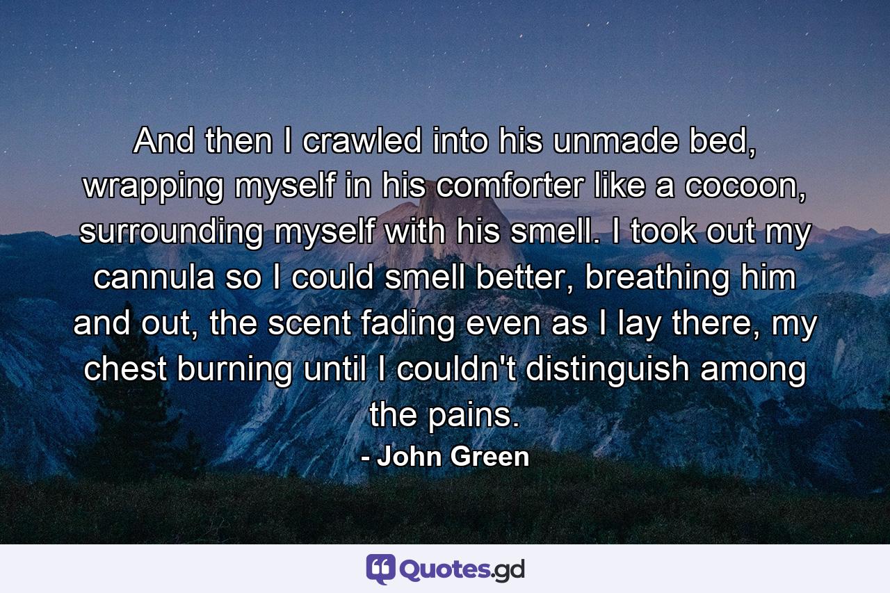 And then I crawled into his unmade bed, wrapping myself in his comforter like a cocoon, surrounding myself with his smell. I took out my cannula so I could smell better, breathing him and out, the scent fading even as I lay there, my chest burning until I couldn't distinguish among the pains. - Quote by John Green