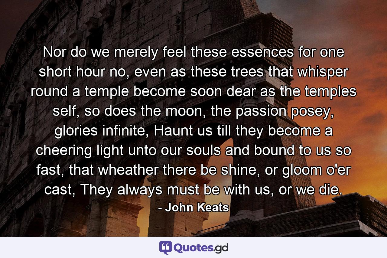 Nor do we merely feel these essences for one short hour no, even as these trees that whisper round a temple become soon dear as the temples self, so does the moon, the passion posey, glories infinite, Haunt us till they become a cheering light unto our souls and bound to us so fast, that wheather there be shine, or gloom o'er cast, They always must be with us, or we die. - Quote by John Keats