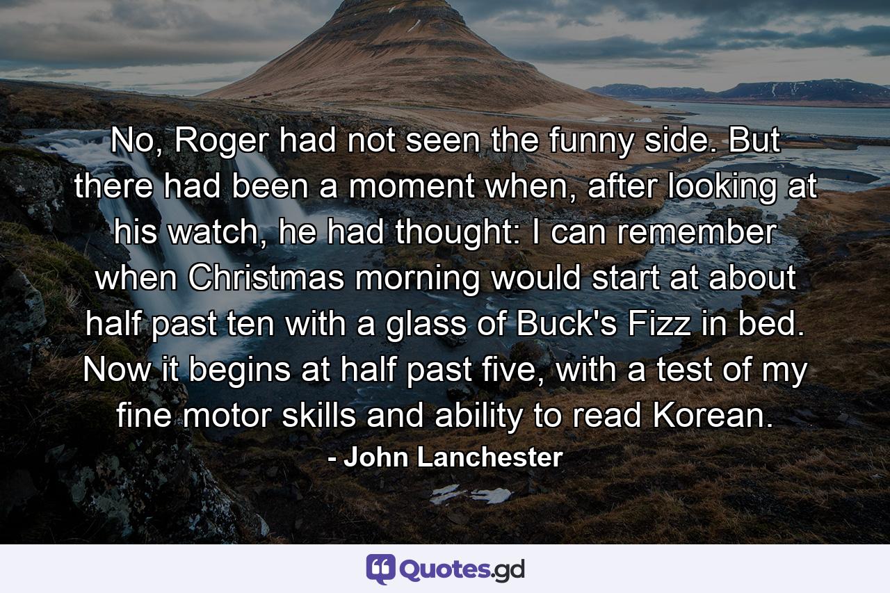 No, Roger had not seen the funny side. But there had been a moment when, after looking at his watch, he had thought: I can remember when Christmas morning would start at about half past ten with a glass of Buck's Fizz in bed. Now it begins at half past five, with a test of my fine motor skills and ability to read Korean. - Quote by John Lanchester