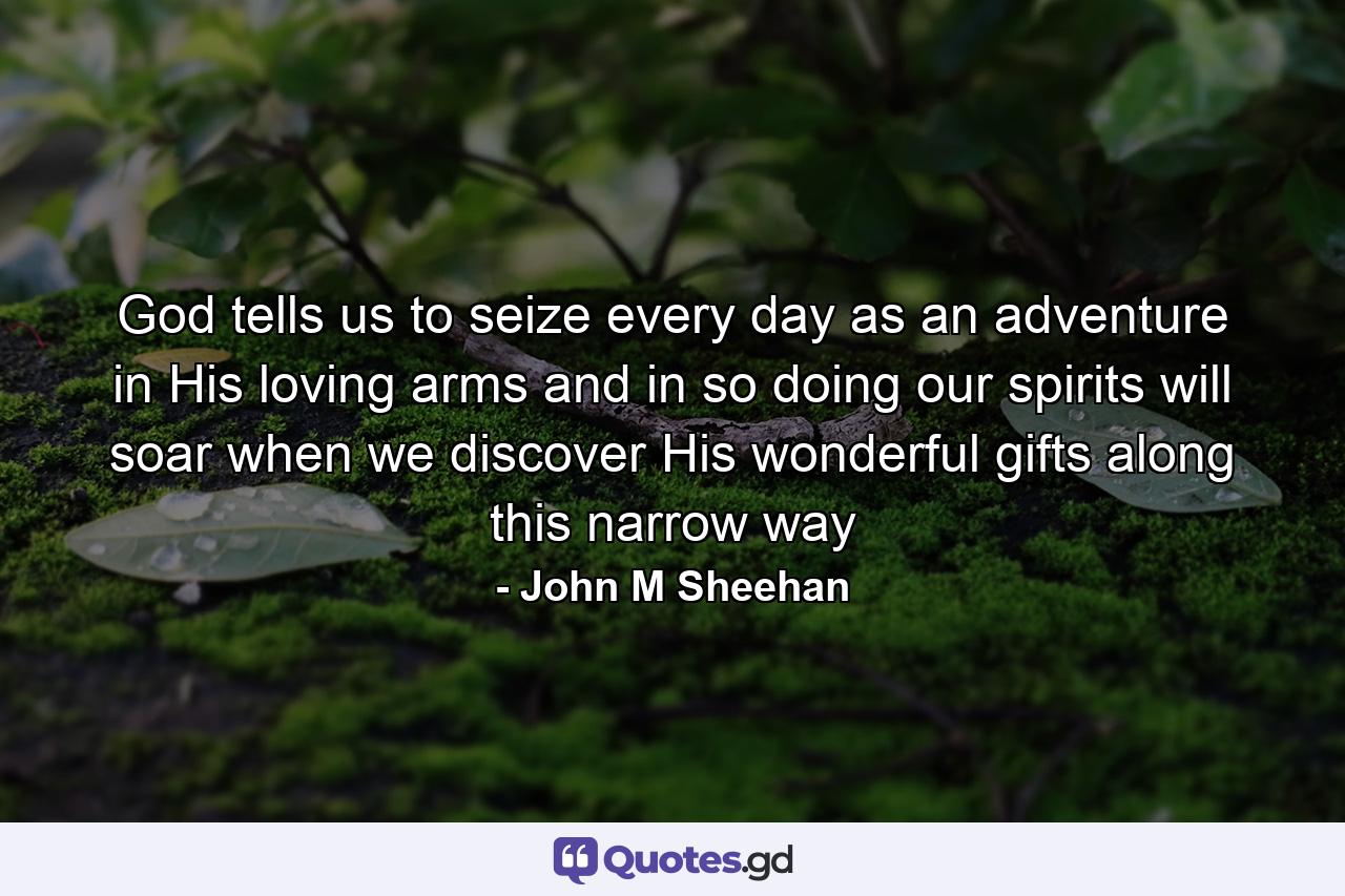 God tells us to seize every day as an adventure in His loving arms and in so doing our spirits will soar when we discover His wonderful gifts along this narrow way - Quote by John M Sheehan