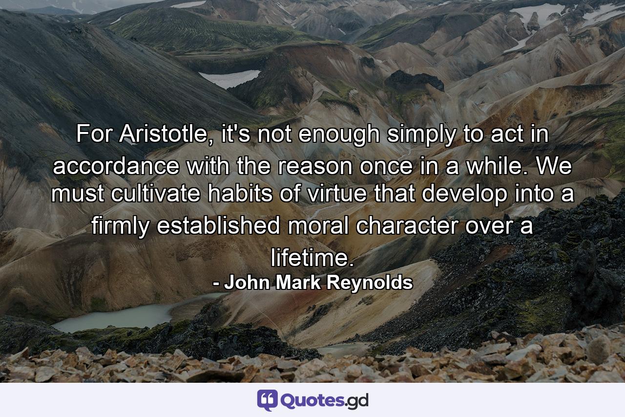 For Aristotle, it's not enough simply to act in accordance with the reason once in a while. We must cultivate habits of virtue that develop into a firmly established moral character over a lifetime. - Quote by John Mark Reynolds