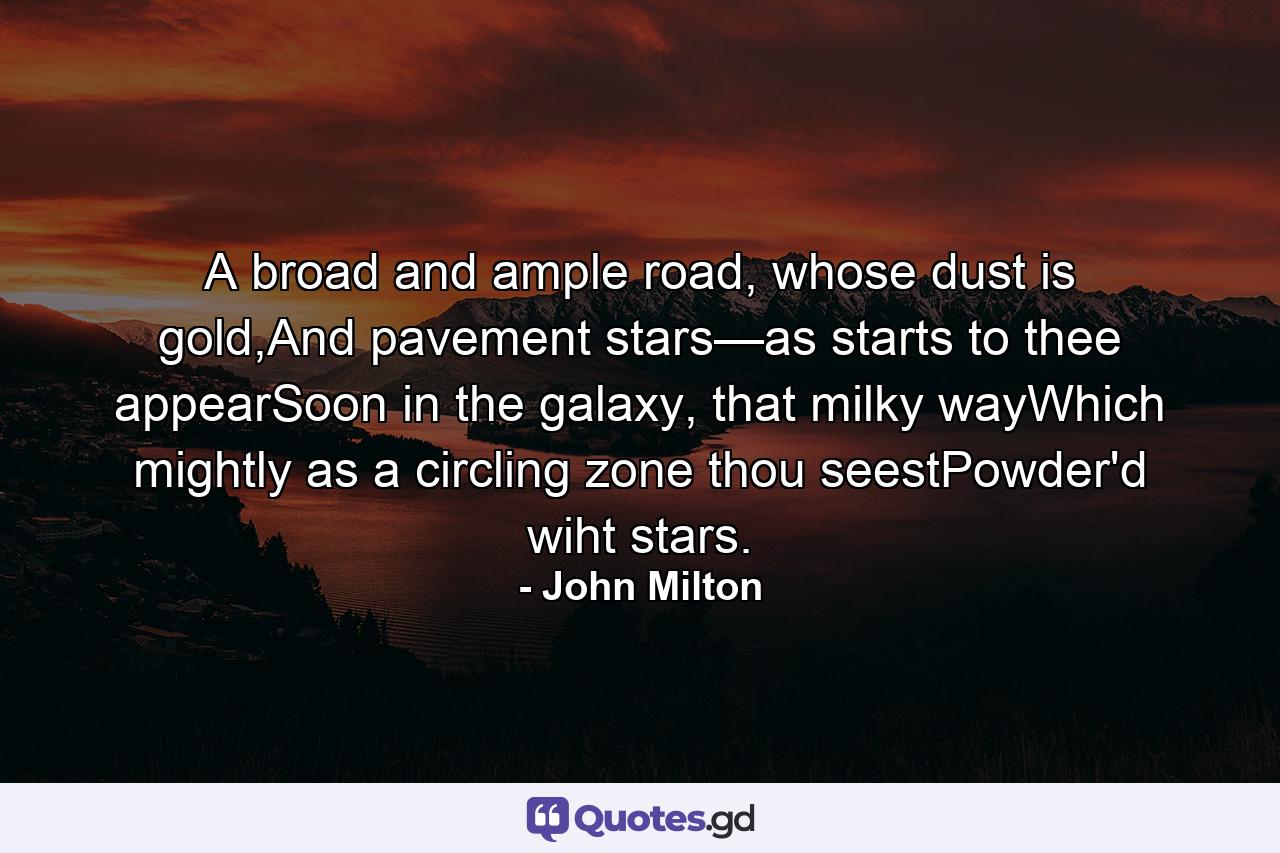 A broad and ample road, whose dust is gold,And pavement stars—as starts to thee appearSoon in the galaxy, that milky wayWhich mightly as a circling zone thou seestPowder'd wiht stars. - Quote by John Milton